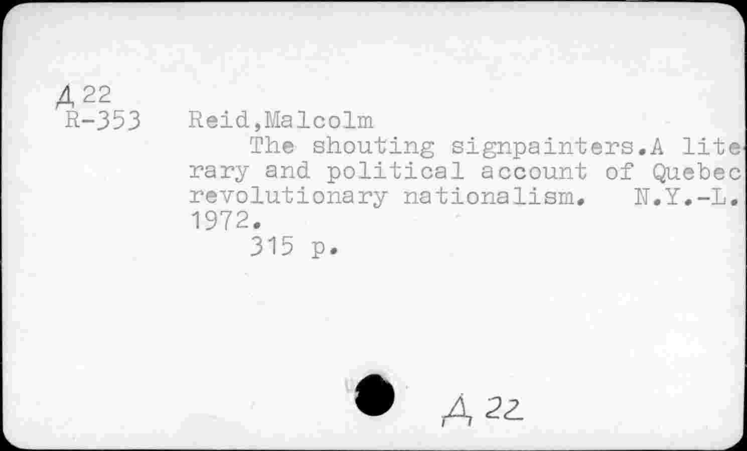 ﻿4 22
R-353 Reid,Malcolm
The shouting signpainters.A lite rary and political account of Quebec revolutionary nationalism. N.Y.-L. 1972.
315 p.
• A, 22.